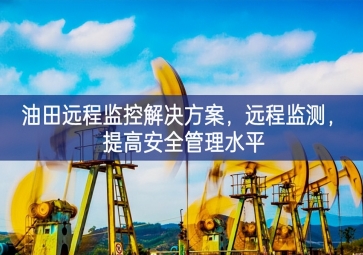 「智慧安防」油田遠(yuǎn)程監(jiān)控解決方案，遠(yuǎn)程監(jiān)測(cè)，提高安全管理水平